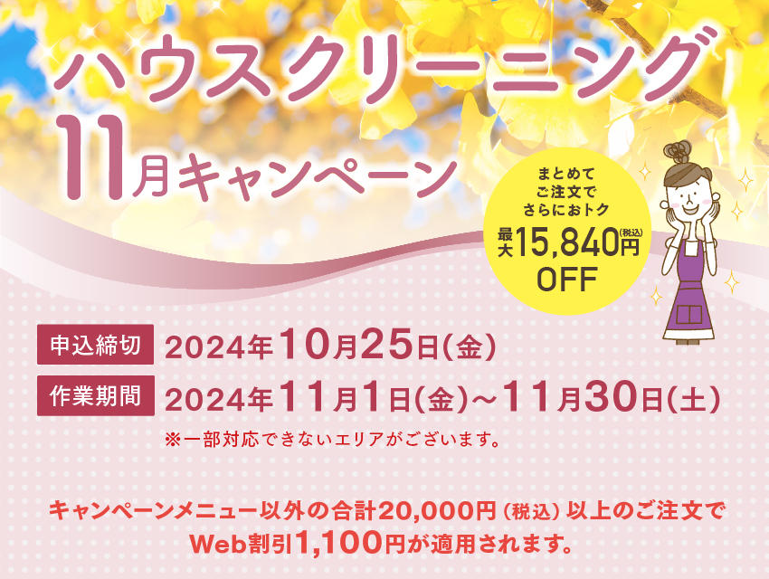 ハウスクリーニング 11月 キャンペーン 申込締切：2024年10月25日(金) 作業期間：2024年11月1日(金)～11月30日(土)
※一部対応できないエリアがございます。