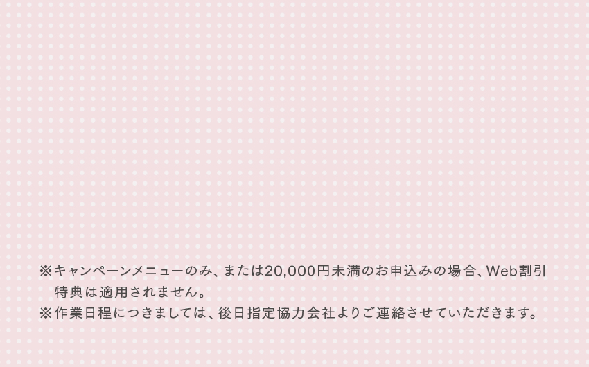 ※キャンペーンメニューのみ、または20,000円未満のお申込みの場合、Web割引特典は適用されません。※作業日程につきましては、後日指定協力会社よりご連絡させていただきます。